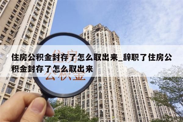 住房公积金封存了怎么取出来_辞职了住房公积金封存了怎么取出来