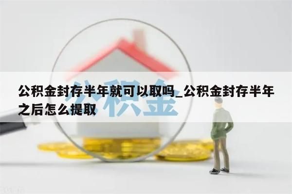 公积金封存半年就可以取吗_公积金封存半年之后怎么提取